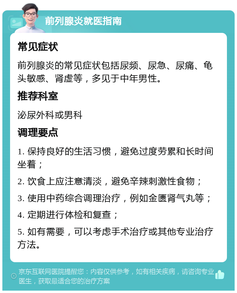 前列腺炎就医指南 常见症状 前列腺炎的常见症状包括尿频、尿急、尿痛、龟头敏感、肾虚等，多见于中年男性。 推荐科室 泌尿外科或男科 调理要点 1. 保持良好的生活习惯，避免过度劳累和长时间坐着； 2. 饮食上应注意清淡，避免辛辣刺激性食物； 3. 使用中药综合调理治疗，例如金匮肾气丸等； 4. 定期进行体检和复查； 5. 如有需要，可以考虑手术治疗或其他专业治疗方法。