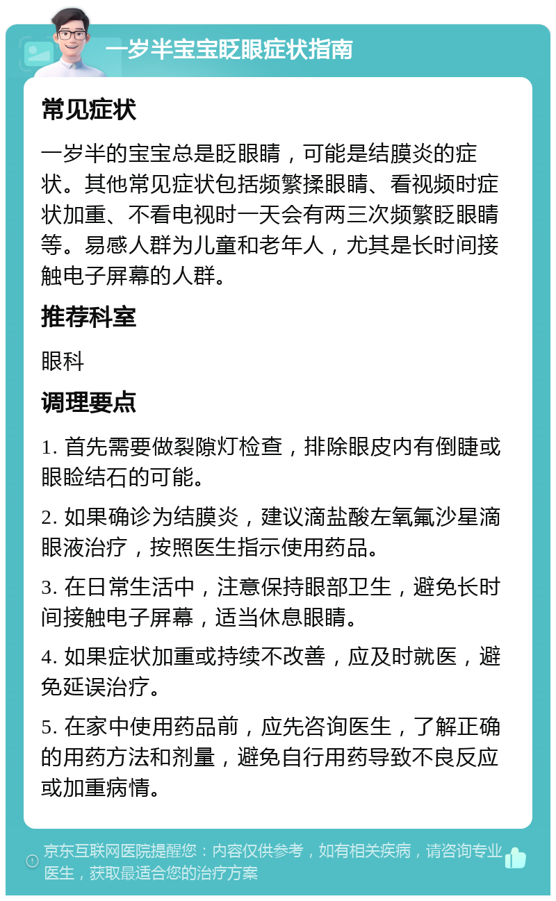 一岁半宝宝眨眼症状指南 常见症状 一岁半的宝宝总是眨眼睛，可能是结膜炎的症状。其他常见症状包括频繁揉眼睛、看视频时症状加重、不看电视时一天会有两三次频繁眨眼睛等。易感人群为儿童和老年人，尤其是长时间接触电子屏幕的人群。 推荐科室 眼科 调理要点 1. 首先需要做裂隙灯检查，排除眼皮内有倒睫或眼睑结石的可能。 2. 如果确诊为结膜炎，建议滴盐酸左氧氟沙星滴眼液治疗，按照医生指示使用药品。 3. 在日常生活中，注意保持眼部卫生，避免长时间接触电子屏幕，适当休息眼睛。 4. 如果症状加重或持续不改善，应及时就医，避免延误治疗。 5. 在家中使用药品前，应先咨询医生，了解正确的用药方法和剂量，避免自行用药导致不良反应或加重病情。