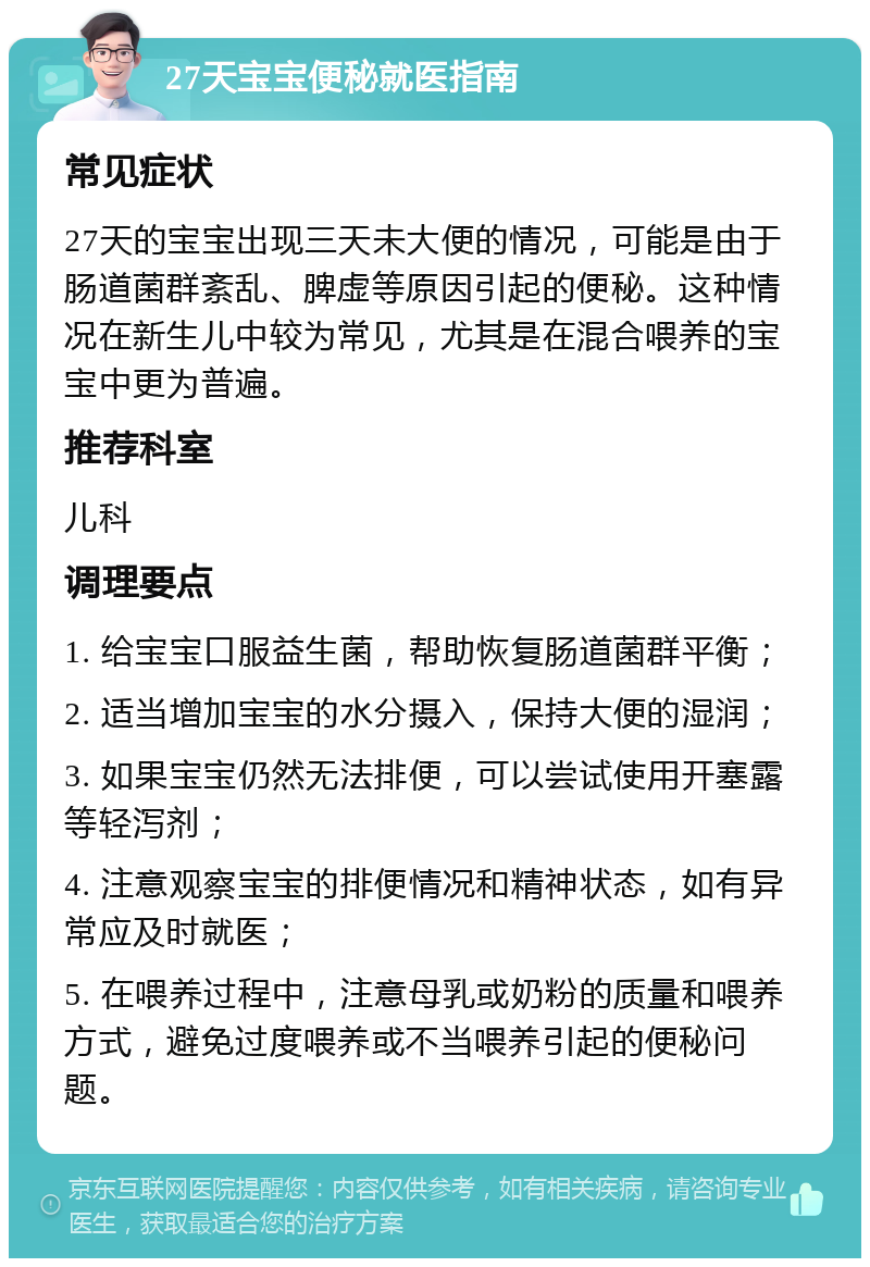 27天宝宝便秘就医指南 常见症状 27天的宝宝出现三天未大便的情况，可能是由于肠道菌群紊乱、脾虚等原因引起的便秘。这种情况在新生儿中较为常见，尤其是在混合喂养的宝宝中更为普遍。 推荐科室 儿科 调理要点 1. 给宝宝口服益生菌，帮助恢复肠道菌群平衡； 2. 适当增加宝宝的水分摄入，保持大便的湿润； 3. 如果宝宝仍然无法排便，可以尝试使用开塞露等轻泻剂； 4. 注意观察宝宝的排便情况和精神状态，如有异常应及时就医； 5. 在喂养过程中，注意母乳或奶粉的质量和喂养方式，避免过度喂养或不当喂养引起的便秘问题。