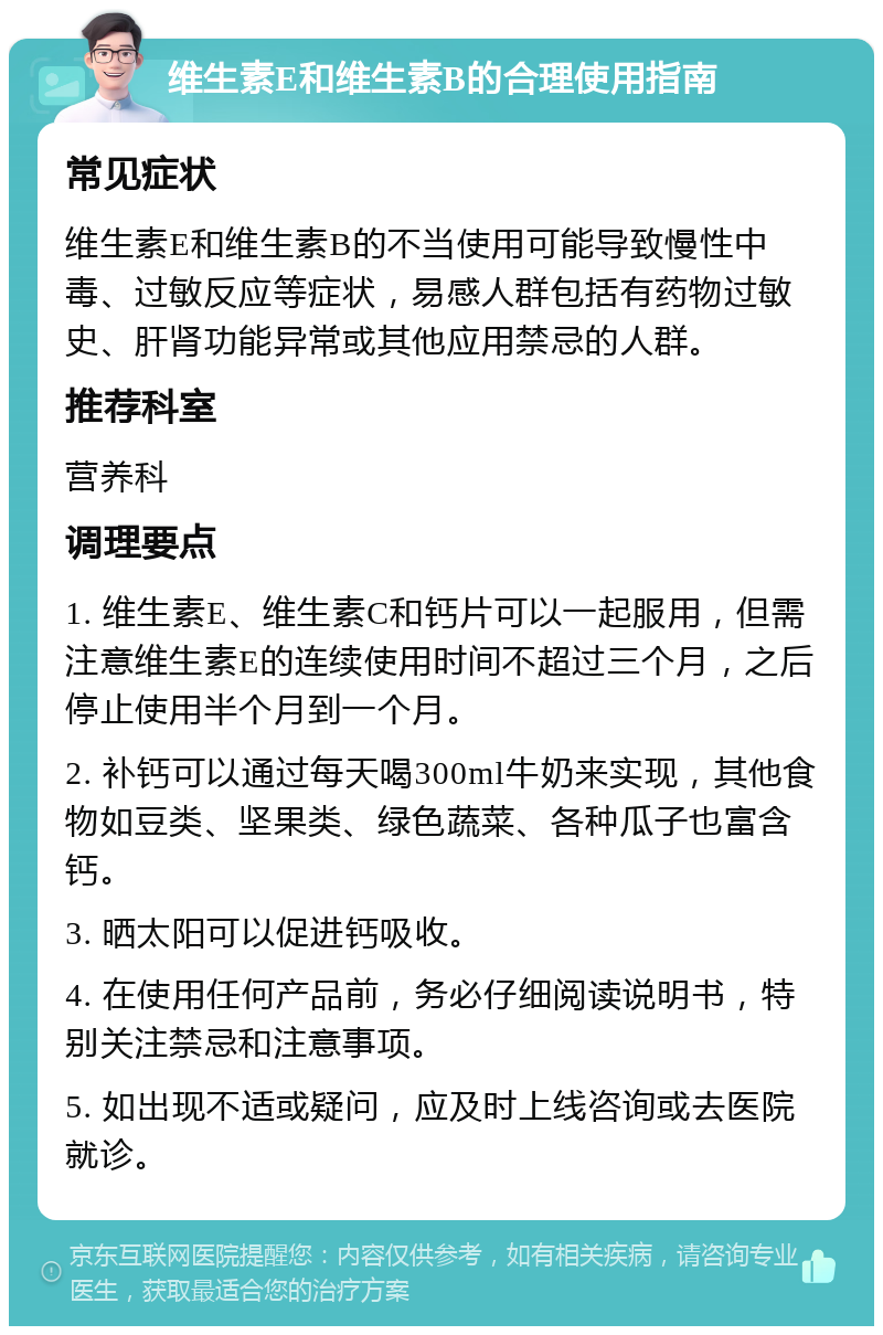 维生素E和维生素B的合理使用指南 常见症状 维生素E和维生素B的不当使用可能导致慢性中毒、过敏反应等症状，易感人群包括有药物过敏史、肝肾功能异常或其他应用禁忌的人群。 推荐科室 营养科 调理要点 1. 维生素E、维生素C和钙片可以一起服用，但需注意维生素E的连续使用时间不超过三个月，之后停止使用半个月到一个月。 2. 补钙可以通过每天喝300ml牛奶来实现，其他食物如豆类、坚果类、绿色蔬菜、各种瓜子也富含钙。 3. 晒太阳可以促进钙吸收。 4. 在使用任何产品前，务必仔细阅读说明书，特别关注禁忌和注意事项。 5. 如出现不适或疑问，应及时上线咨询或去医院就诊。