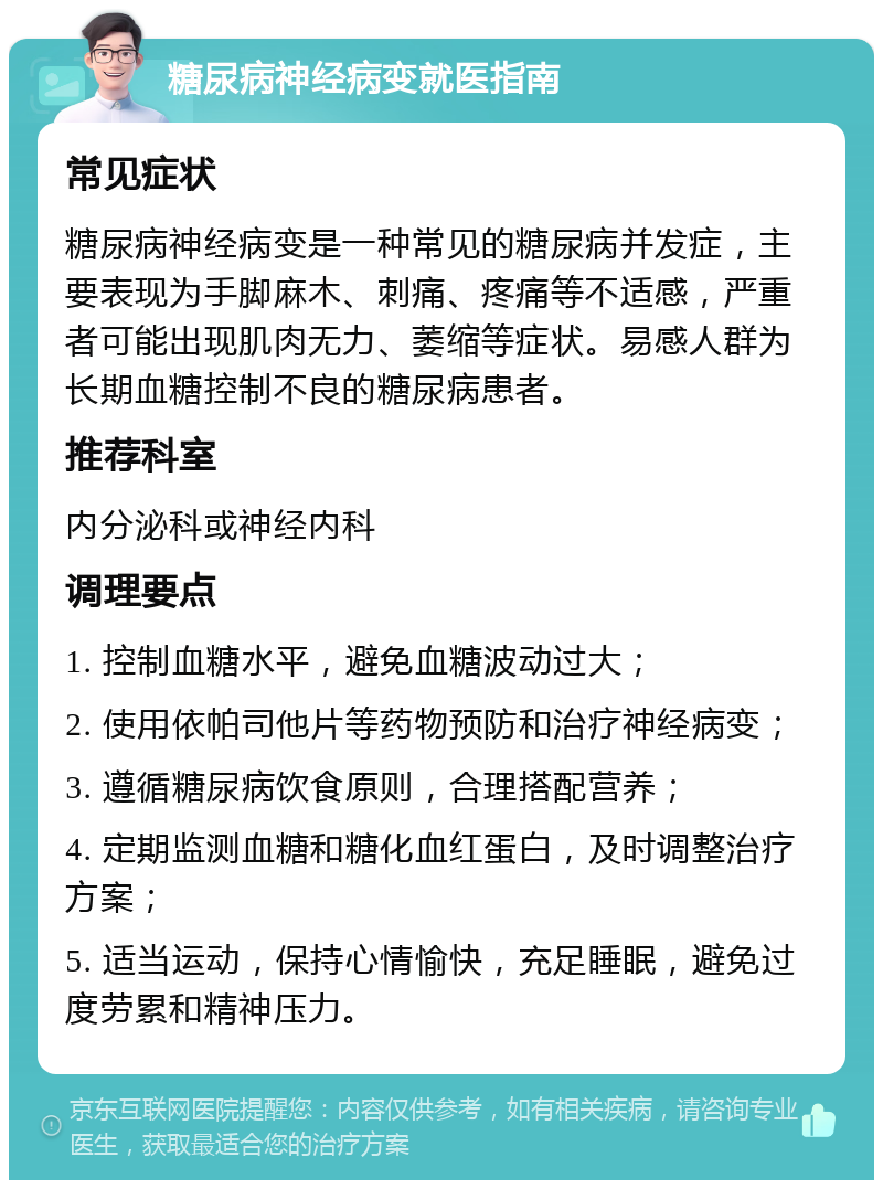 糖尿病神经病变就医指南 常见症状 糖尿病神经病变是一种常见的糖尿病并发症，主要表现为手脚麻木、刺痛、疼痛等不适感，严重者可能出现肌肉无力、萎缩等症状。易感人群为长期血糖控制不良的糖尿病患者。 推荐科室 内分泌科或神经内科 调理要点 1. 控制血糖水平，避免血糖波动过大； 2. 使用依帕司他片等药物预防和治疗神经病变； 3. 遵循糖尿病饮食原则，合理搭配营养； 4. 定期监测血糖和糖化血红蛋白，及时调整治疗方案； 5. 适当运动，保持心情愉快，充足睡眠，避免过度劳累和精神压力。