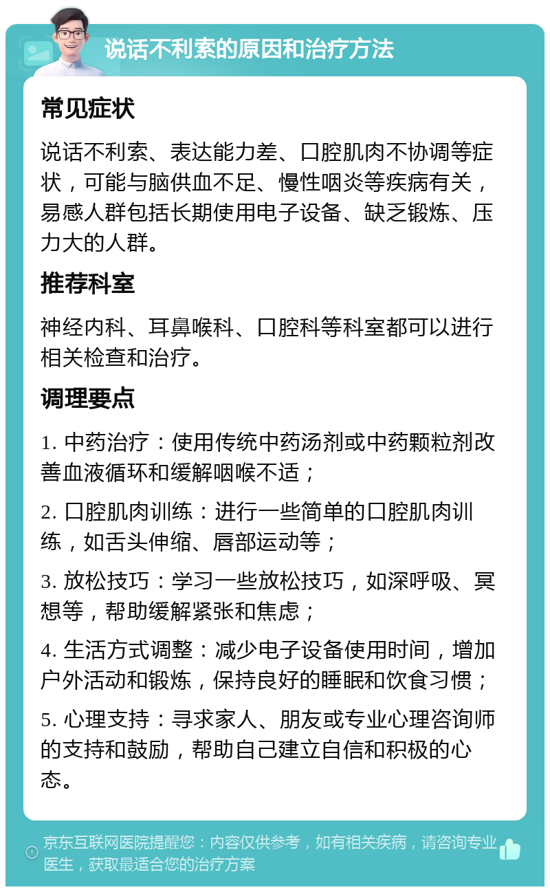 说话不利索的原因和治疗方法 常见症状 说话不利索、表达能力差、口腔肌肉不协调等症状，可能与脑供血不足、慢性咽炎等疾病有关，易感人群包括长期使用电子设备、缺乏锻炼、压力大的人群。 推荐科室 神经内科、耳鼻喉科、口腔科等科室都可以进行相关检查和治疗。 调理要点 1. 中药治疗：使用传统中药汤剂或中药颗粒剂改善血液循环和缓解咽喉不适； 2. 口腔肌肉训练：进行一些简单的口腔肌肉训练，如舌头伸缩、唇部运动等； 3. 放松技巧：学习一些放松技巧，如深呼吸、冥想等，帮助缓解紧张和焦虑； 4. 生活方式调整：减少电子设备使用时间，增加户外活动和锻炼，保持良好的睡眠和饮食习惯； 5. 心理支持：寻求家人、朋友或专业心理咨询师的支持和鼓励，帮助自己建立自信和积极的心态。