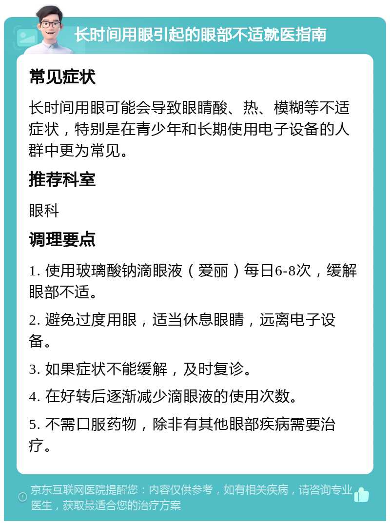 长时间用眼引起的眼部不适就医指南 常见症状 长时间用眼可能会导致眼睛酸、热、模糊等不适症状，特别是在青少年和长期使用电子设备的人群中更为常见。 推荐科室 眼科 调理要点 1. 使用玻璃酸钠滴眼液（爱丽）每日6-8次，缓解眼部不适。 2. 避免过度用眼，适当休息眼睛，远离电子设备。 3. 如果症状不能缓解，及时复诊。 4. 在好转后逐渐减少滴眼液的使用次数。 5. 不需口服药物，除非有其他眼部疾病需要治疗。