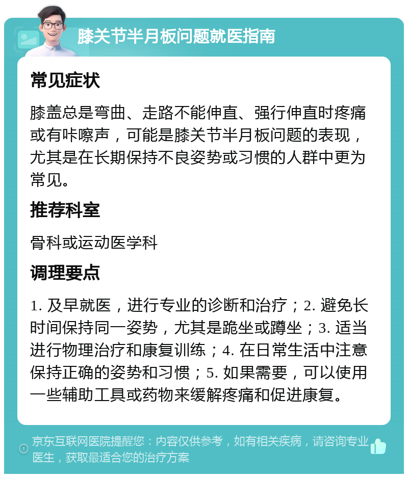 膝关节半月板问题就医指南 常见症状 膝盖总是弯曲、走路不能伸直、强行伸直时疼痛或有咔嚓声，可能是膝关节半月板问题的表现，尤其是在长期保持不良姿势或习惯的人群中更为常见。 推荐科室 骨科或运动医学科 调理要点 1. 及早就医，进行专业的诊断和治疗；2. 避免长时间保持同一姿势，尤其是跪坐或蹲坐；3. 适当进行物理治疗和康复训练；4. 在日常生活中注意保持正确的姿势和习惯；5. 如果需要，可以使用一些辅助工具或药物来缓解疼痛和促进康复。