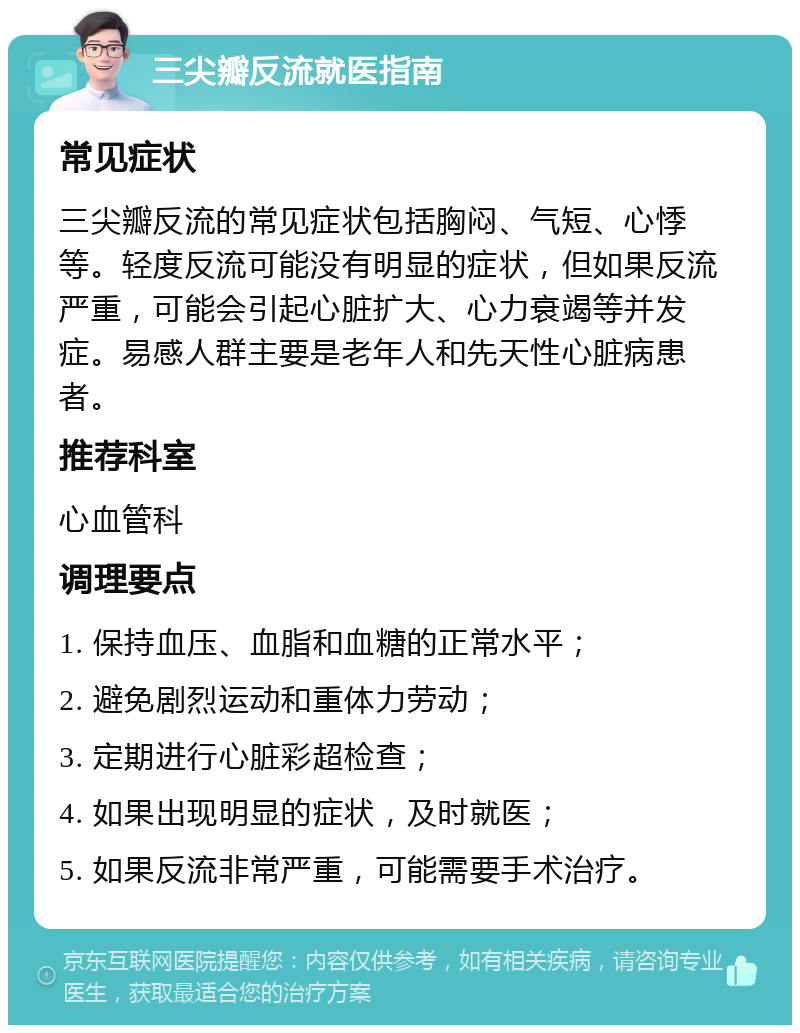 三尖瓣反流就医指南 常见症状 三尖瓣反流的常见症状包括胸闷、气短、心悸等。轻度反流可能没有明显的症状，但如果反流严重，可能会引起心脏扩大、心力衰竭等并发症。易感人群主要是老年人和先天性心脏病患者。 推荐科室 心血管科 调理要点 1. 保持血压、血脂和血糖的正常水平； 2. 避免剧烈运动和重体力劳动； 3. 定期进行心脏彩超检查； 4. 如果出现明显的症状，及时就医； 5. 如果反流非常严重，可能需要手术治疗。