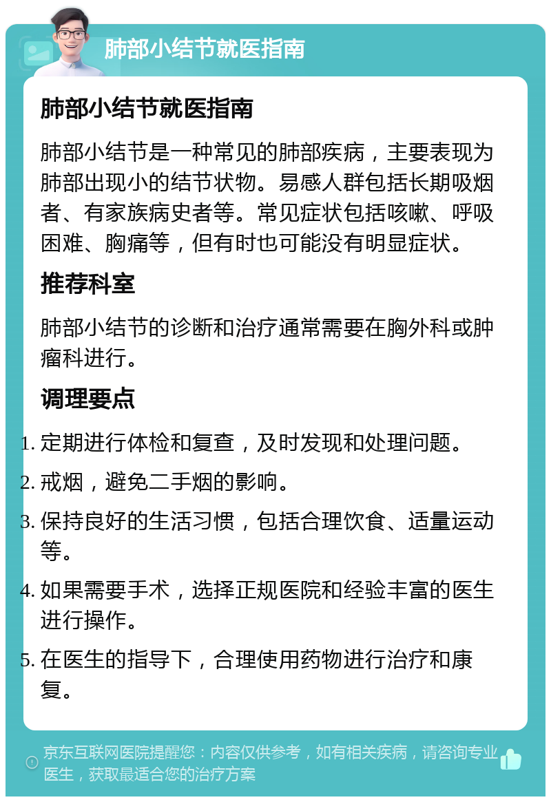 肺部小结节就医指南 肺部小结节就医指南 肺部小结节是一种常见的肺部疾病，主要表现为肺部出现小的结节状物。易感人群包括长期吸烟者、有家族病史者等。常见症状包括咳嗽、呼吸困难、胸痛等，但有时也可能没有明显症状。 推荐科室 肺部小结节的诊断和治疗通常需要在胸外科或肿瘤科进行。 调理要点 定期进行体检和复查，及时发现和处理问题。 戒烟，避免二手烟的影响。 保持良好的生活习惯，包括合理饮食、适量运动等。 如果需要手术，选择正规医院和经验丰富的医生进行操作。 在医生的指导下，合理使用药物进行治疗和康复。