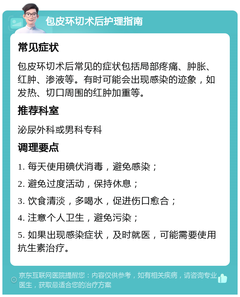 包皮环切术后护理指南 常见症状 包皮环切术后常见的症状包括局部疼痛、肿胀、红肿、渗液等。有时可能会出现感染的迹象，如发热、切口周围的红肿加重等。 推荐科室 泌尿外科或男科专科 调理要点 1. 每天使用碘伏消毒，避免感染； 2. 避免过度活动，保持休息； 3. 饮食清淡，多喝水，促进伤口愈合； 4. 注意个人卫生，避免污染； 5. 如果出现感染症状，及时就医，可能需要使用抗生素治疗。