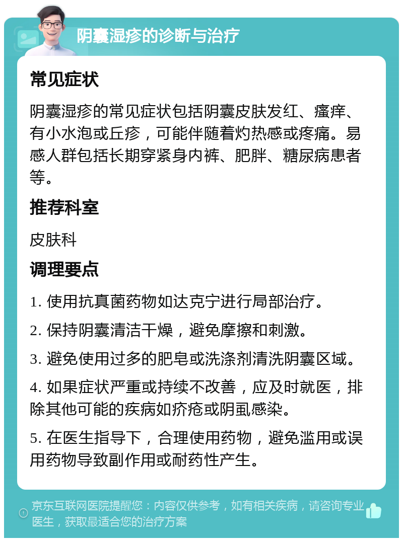 阴囊湿疹的诊断与治疗 常见症状 阴囊湿疹的常见症状包括阴囊皮肤发红、瘙痒、有小水泡或丘疹，可能伴随着灼热感或疼痛。易感人群包括长期穿紧身内裤、肥胖、糖尿病患者等。 推荐科室 皮肤科 调理要点 1. 使用抗真菌药物如达克宁进行局部治疗。 2. 保持阴囊清洁干燥，避免摩擦和刺激。 3. 避免使用过多的肥皂或洗涤剂清洗阴囊区域。 4. 如果症状严重或持续不改善，应及时就医，排除其他可能的疾病如疥疮或阴虱感染。 5. 在医生指导下，合理使用药物，避免滥用或误用药物导致副作用或耐药性产生。