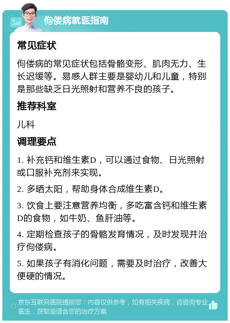 佝偻病就医指南 常见症状 佝偻病的常见症状包括骨骼变形、肌肉无力、生长迟缓等。易感人群主要是婴幼儿和儿童，特别是那些缺乏日光照射和营养不良的孩子。 推荐科室 儿科 调理要点 1. 补充钙和维生素D，可以通过食物、日光照射或口服补充剂来实现。 2. 多晒太阳，帮助身体合成维生素D。 3. 饮食上要注意营养均衡，多吃富含钙和维生素D的食物，如牛奶、鱼肝油等。 4. 定期检查孩子的骨骼发育情况，及时发现并治疗佝偻病。 5. 如果孩子有消化问题，需要及时治疗，改善大便硬的情况。