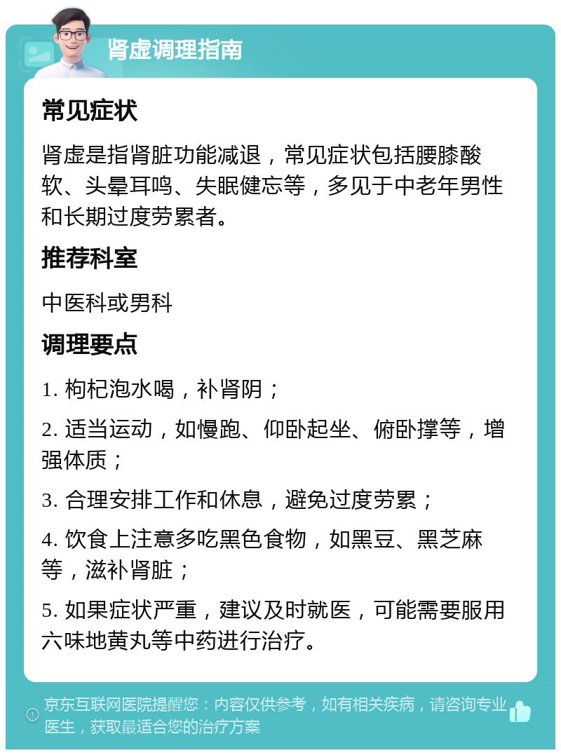 肾虚调理指南 常见症状 肾虚是指肾脏功能减退，常见症状包括腰膝酸软、头晕耳鸣、失眠健忘等，多见于中老年男性和长期过度劳累者。 推荐科室 中医科或男科 调理要点 1. 枸杞泡水喝，补肾阴； 2. 适当运动，如慢跑、仰卧起坐、俯卧撑等，增强体质； 3. 合理安排工作和休息，避免过度劳累； 4. 饮食上注意多吃黑色食物，如黑豆、黑芝麻等，滋补肾脏； 5. 如果症状严重，建议及时就医，可能需要服用六味地黄丸等中药进行治疗。