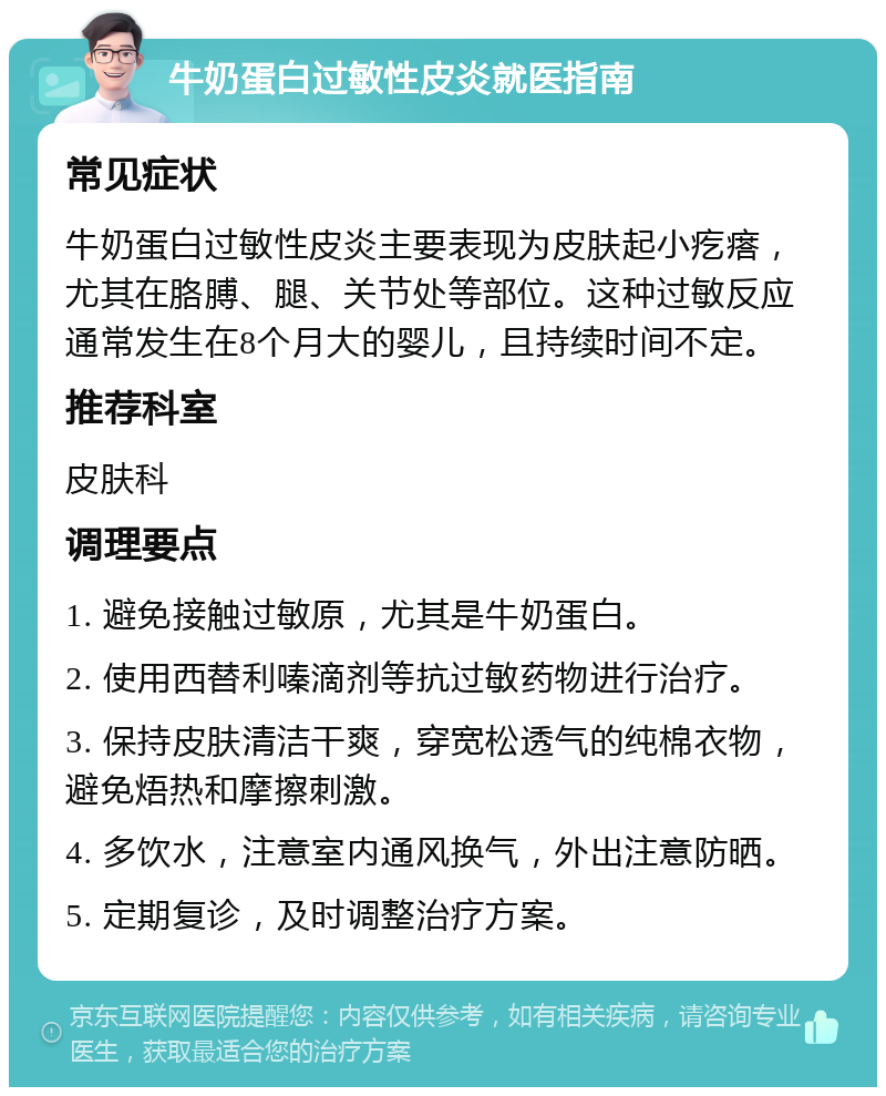 牛奶蛋白过敏性皮炎就医指南 常见症状 牛奶蛋白过敏性皮炎主要表现为皮肤起小疙瘩，尤其在胳膊、腿、关节处等部位。这种过敏反应通常发生在8个月大的婴儿，且持续时间不定。 推荐科室 皮肤科 调理要点 1. 避免接触过敏原，尤其是牛奶蛋白。 2. 使用西替利嗪滴剂等抗过敏药物进行治疗。 3. 保持皮肤清洁干爽，穿宽松透气的纯棉衣物，避免焐热和摩擦刺激。 4. 多饮水，注意室内通风换气，外出注意防晒。 5. 定期复诊，及时调整治疗方案。