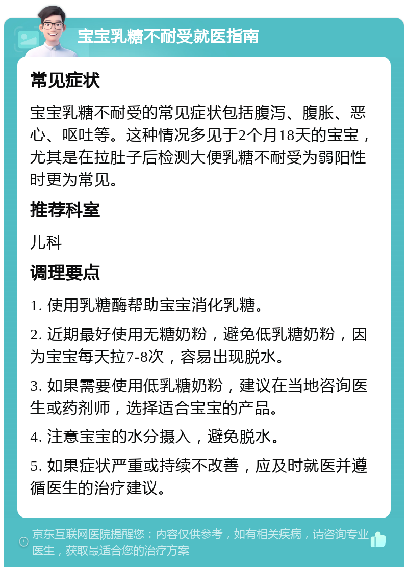 宝宝乳糖不耐受就医指南 常见症状 宝宝乳糖不耐受的常见症状包括腹泻、腹胀、恶心、呕吐等。这种情况多见于2个月18天的宝宝，尤其是在拉肚子后检测大便乳糖不耐受为弱阳性时更为常见。 推荐科室 儿科 调理要点 1. 使用乳糖酶帮助宝宝消化乳糖。 2. 近期最好使用无糖奶粉，避免低乳糖奶粉，因为宝宝每天拉7-8次，容易出现脱水。 3. 如果需要使用低乳糖奶粉，建议在当地咨询医生或药剂师，选择适合宝宝的产品。 4. 注意宝宝的水分摄入，避免脱水。 5. 如果症状严重或持续不改善，应及时就医并遵循医生的治疗建议。