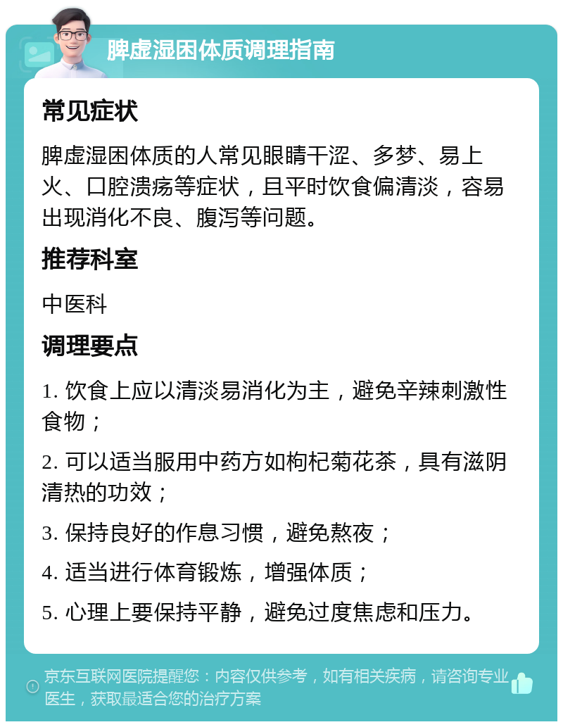 脾虚湿困体质调理指南 常见症状 脾虚湿困体质的人常见眼睛干涩、多梦、易上火、口腔溃疡等症状，且平时饮食偏清淡，容易出现消化不良、腹泻等问题。 推荐科室 中医科 调理要点 1. 饮食上应以清淡易消化为主，避免辛辣刺激性食物； 2. 可以适当服用中药方如枸杞菊花茶，具有滋阴清热的功效； 3. 保持良好的作息习惯，避免熬夜； 4. 适当进行体育锻炼，增强体质； 5. 心理上要保持平静，避免过度焦虑和压力。