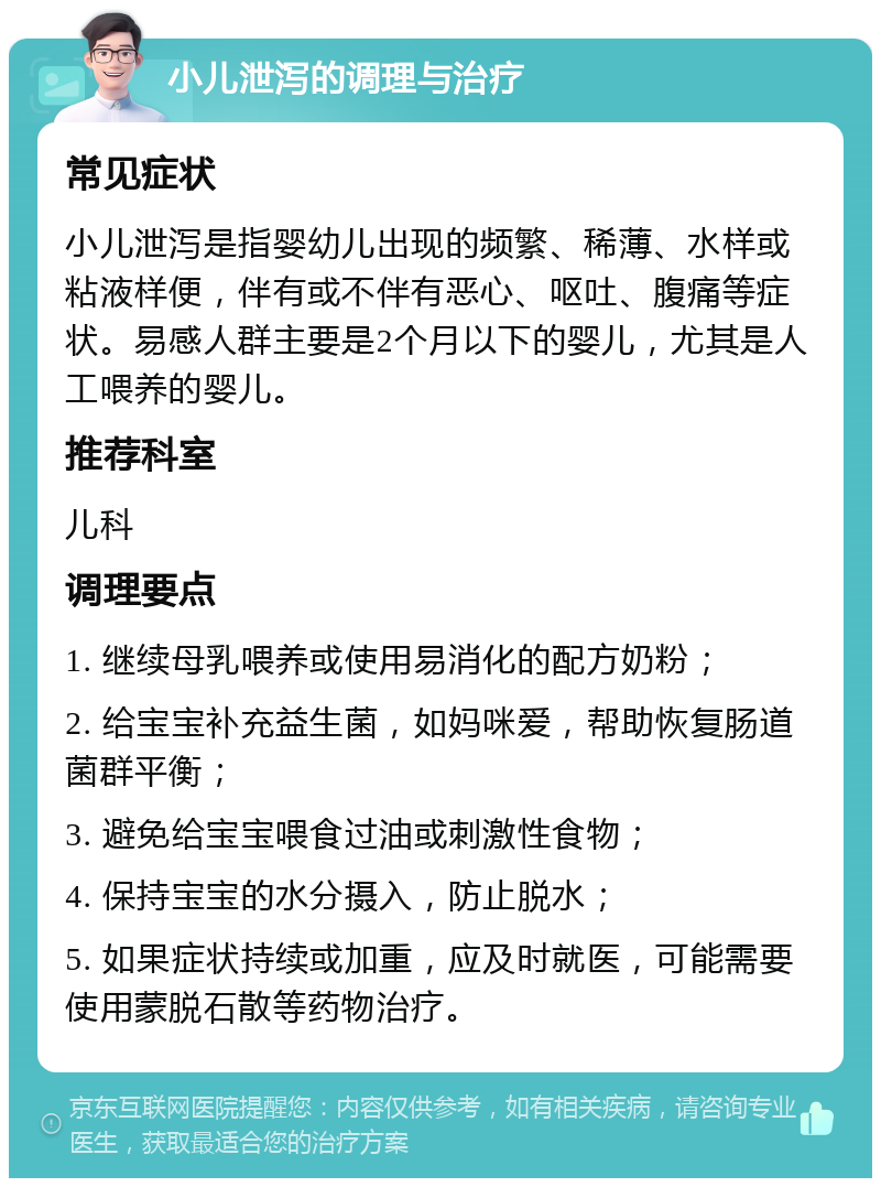 小儿泄泻的调理与治疗 常见症状 小儿泄泻是指婴幼儿出现的频繁、稀薄、水样或粘液样便，伴有或不伴有恶心、呕吐、腹痛等症状。易感人群主要是2个月以下的婴儿，尤其是人工喂养的婴儿。 推荐科室 儿科 调理要点 1. 继续母乳喂养或使用易消化的配方奶粉； 2. 给宝宝补充益生菌，如妈咪爱，帮助恢复肠道菌群平衡； 3. 避免给宝宝喂食过油或刺激性食物； 4. 保持宝宝的水分摄入，防止脱水； 5. 如果症状持续或加重，应及时就医，可能需要使用蒙脱石散等药物治疗。