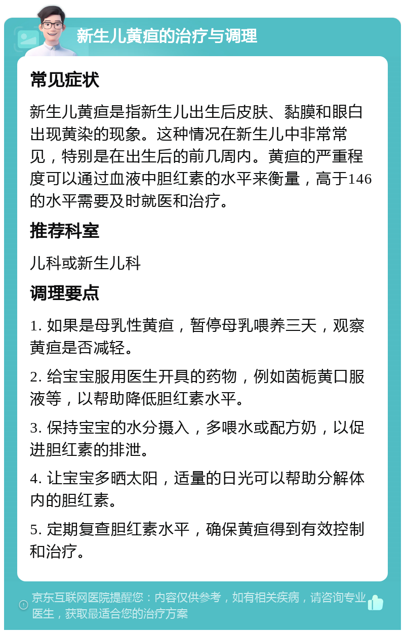 新生儿黄疸的治疗与调理 常见症状 新生儿黄疸是指新生儿出生后皮肤、黏膜和眼白出现黄染的现象。这种情况在新生儿中非常常见，特别是在出生后的前几周内。黄疸的严重程度可以通过血液中胆红素的水平来衡量，高于146的水平需要及时就医和治疗。 推荐科室 儿科或新生儿科 调理要点 1. 如果是母乳性黄疸，暂停母乳喂养三天，观察黄疸是否减轻。 2. 给宝宝服用医生开具的药物，例如茵栀黄口服液等，以帮助降低胆红素水平。 3. 保持宝宝的水分摄入，多喂水或配方奶，以促进胆红素的排泄。 4. 让宝宝多晒太阳，适量的日光可以帮助分解体内的胆红素。 5. 定期复查胆红素水平，确保黄疸得到有效控制和治疗。