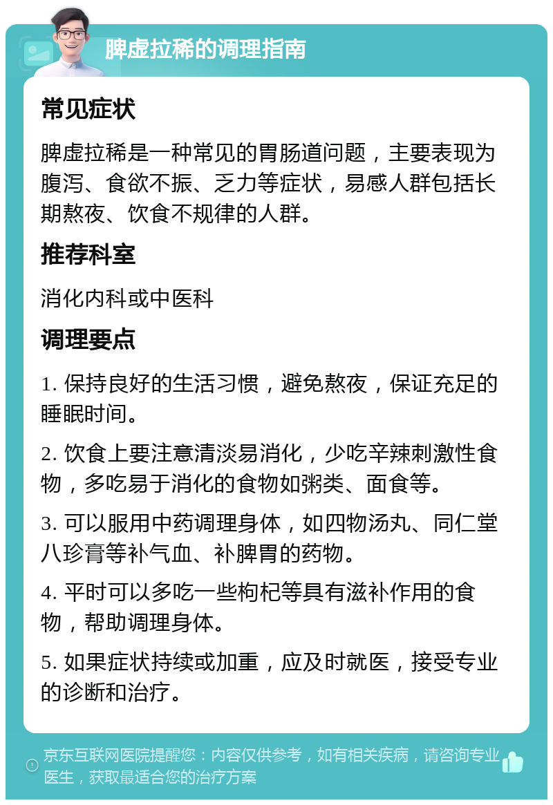 脾虚拉稀的调理指南 常见症状 脾虚拉稀是一种常见的胃肠道问题，主要表现为腹泻、食欲不振、乏力等症状，易感人群包括长期熬夜、饮食不规律的人群。 推荐科室 消化内科或中医科 调理要点 1. 保持良好的生活习惯，避免熬夜，保证充足的睡眠时间。 2. 饮食上要注意清淡易消化，少吃辛辣刺激性食物，多吃易于消化的食物如粥类、面食等。 3. 可以服用中药调理身体，如四物汤丸、同仁堂八珍膏等补气血、补脾胃的药物。 4. 平时可以多吃一些枸杞等具有滋补作用的食物，帮助调理身体。 5. 如果症状持续或加重，应及时就医，接受专业的诊断和治疗。