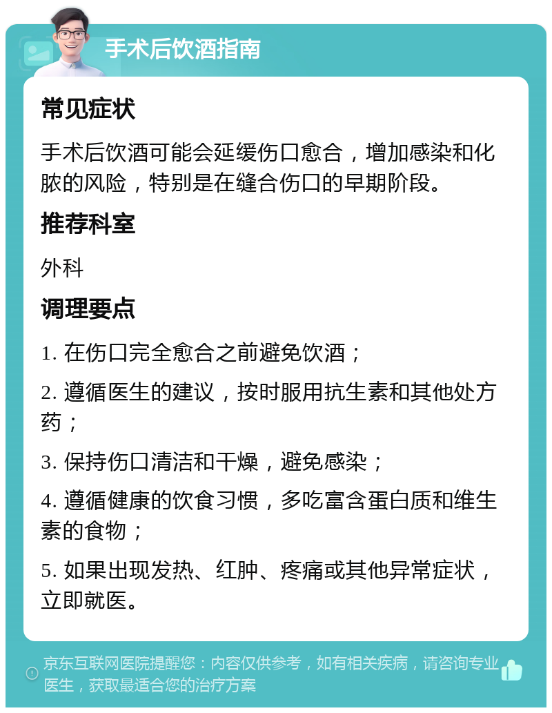 手术后饮酒指南 常见症状 手术后饮酒可能会延缓伤口愈合，增加感染和化脓的风险，特别是在缝合伤口的早期阶段。 推荐科室 外科 调理要点 1. 在伤口完全愈合之前避免饮酒； 2. 遵循医生的建议，按时服用抗生素和其他处方药； 3. 保持伤口清洁和干燥，避免感染； 4. 遵循健康的饮食习惯，多吃富含蛋白质和维生素的食物； 5. 如果出现发热、红肿、疼痛或其他异常症状，立即就医。