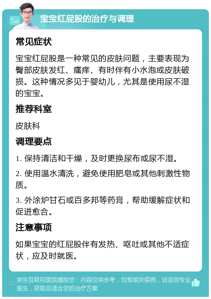 宝宝红屁股的治疗与调理 常见症状 宝宝红屁股是一种常见的皮肤问题，主要表现为臀部皮肤发红、瘙痒、有时伴有小水泡或皮肤破损。这种情况多见于婴幼儿，尤其是使用尿不湿的宝宝。 推荐科室 皮肤科 调理要点 1. 保持清洁和干燥，及时更换尿布或尿不湿。 2. 使用温水清洗，避免使用肥皂或其他刺激性物质。 3. 外涂炉甘石或百多邦等药膏，帮助缓解症状和促进愈合。 注意事项 如果宝宝的红屁股伴有发热、呕吐或其他不适症状，应及时就医。