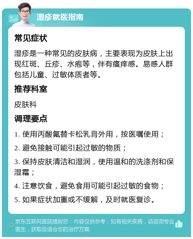 湿疹就医指南 常见症状 湿疹是一种常见的皮肤病，主要表现为皮肤上出现红斑、丘疹、水疱等，伴有瘙痒感。易感人群包括儿童、过敏体质者等。 推荐科室 皮肤科 调理要点 1. 使用丙酸氟替卡松乳膏外用，按医嘱使用； 2. 避免接触可能引起过敏的物质； 3. 保持皮肤清洁和湿润，使用温和的洗涤剂和保湿霜； 4. 注意饮食，避免食用可能引起过敏的食物； 5. 如果症状加重或不缓解，及时就医复诊。