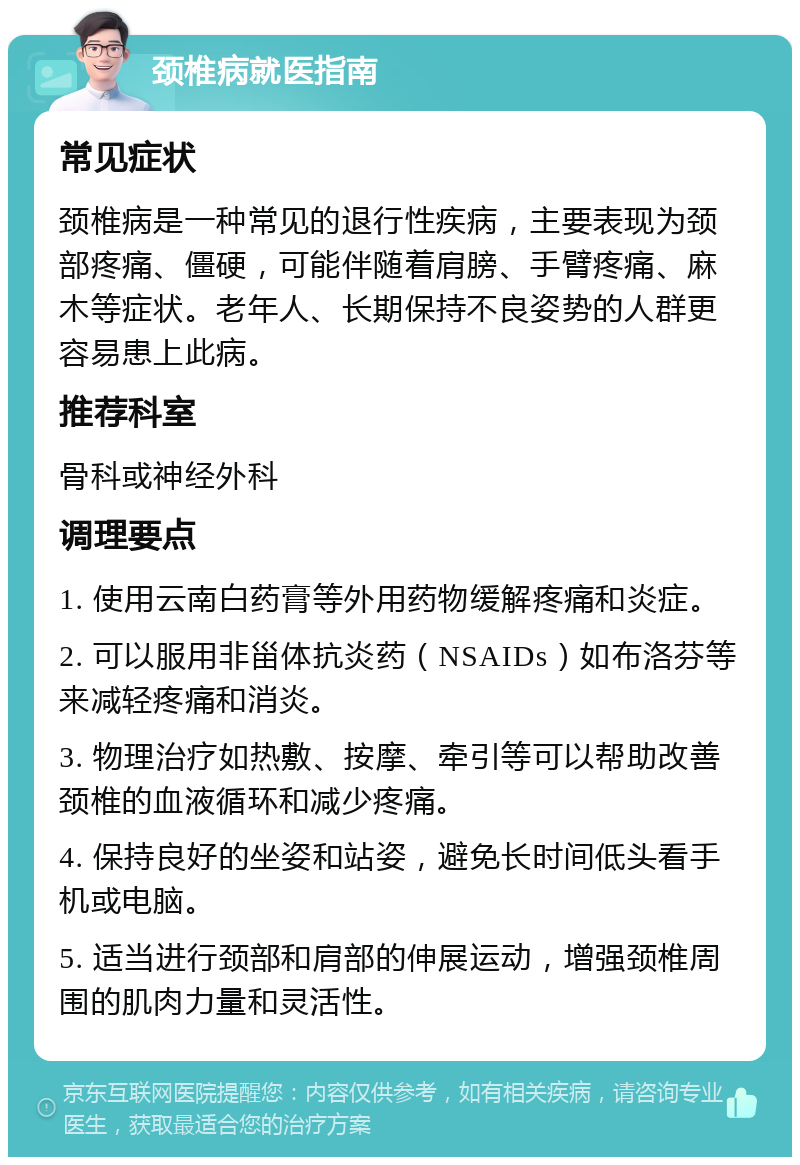 颈椎病就医指南 常见症状 颈椎病是一种常见的退行性疾病，主要表现为颈部疼痛、僵硬，可能伴随着肩膀、手臂疼痛、麻木等症状。老年人、长期保持不良姿势的人群更容易患上此病。 推荐科室 骨科或神经外科 调理要点 1. 使用云南白药膏等外用药物缓解疼痛和炎症。 2. 可以服用非甾体抗炎药（NSAIDs）如布洛芬等来减轻疼痛和消炎。 3. 物理治疗如热敷、按摩、牵引等可以帮助改善颈椎的血液循环和减少疼痛。 4. 保持良好的坐姿和站姿，避免长时间低头看手机或电脑。 5. 适当进行颈部和肩部的伸展运动，增强颈椎周围的肌肉力量和灵活性。