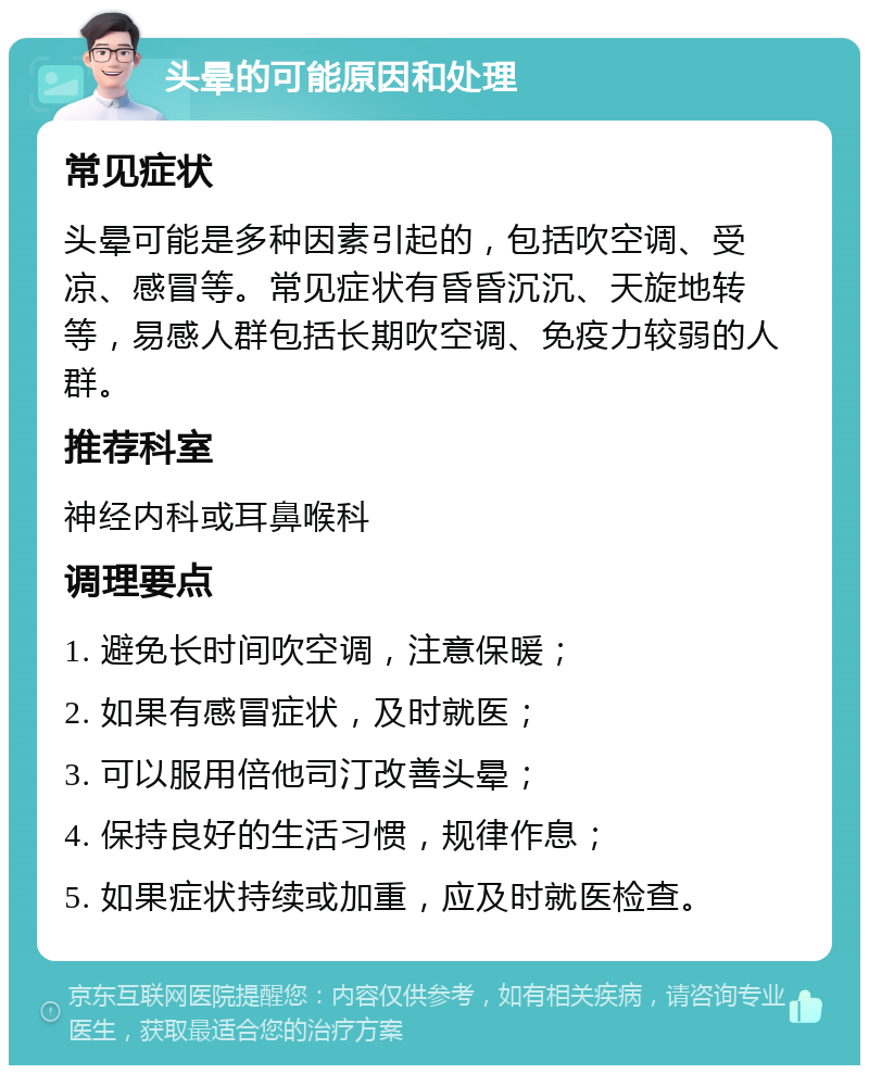 头晕的可能原因和处理 常见症状 头晕可能是多种因素引起的，包括吹空调、受凉、感冒等。常见症状有昏昏沉沉、天旋地转等，易感人群包括长期吹空调、免疫力较弱的人群。 推荐科室 神经内科或耳鼻喉科 调理要点 1. 避免长时间吹空调，注意保暖； 2. 如果有感冒症状，及时就医； 3. 可以服用倍他司汀改善头晕； 4. 保持良好的生活习惯，规律作息； 5. 如果症状持续或加重，应及时就医检查。