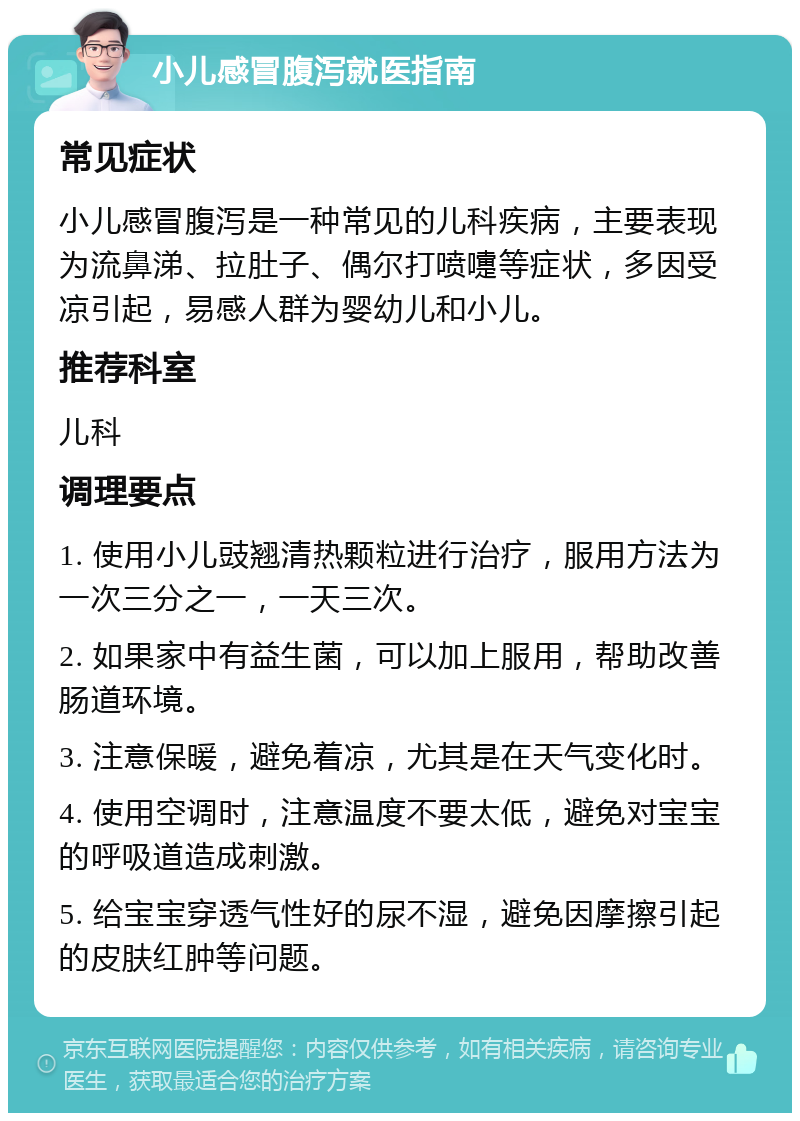 小儿感冒腹泻就医指南 常见症状 小儿感冒腹泻是一种常见的儿科疾病，主要表现为流鼻涕、拉肚子、偶尔打喷嚏等症状，多因受凉引起，易感人群为婴幼儿和小儿。 推荐科室 儿科 调理要点 1. 使用小儿豉翘清热颗粒进行治疗，服用方法为一次三分之一，一天三次。 2. 如果家中有益生菌，可以加上服用，帮助改善肠道环境。 3. 注意保暖，避免着凉，尤其是在天气变化时。 4. 使用空调时，注意温度不要太低，避免对宝宝的呼吸道造成刺激。 5. 给宝宝穿透气性好的尿不湿，避免因摩擦引起的皮肤红肿等问题。