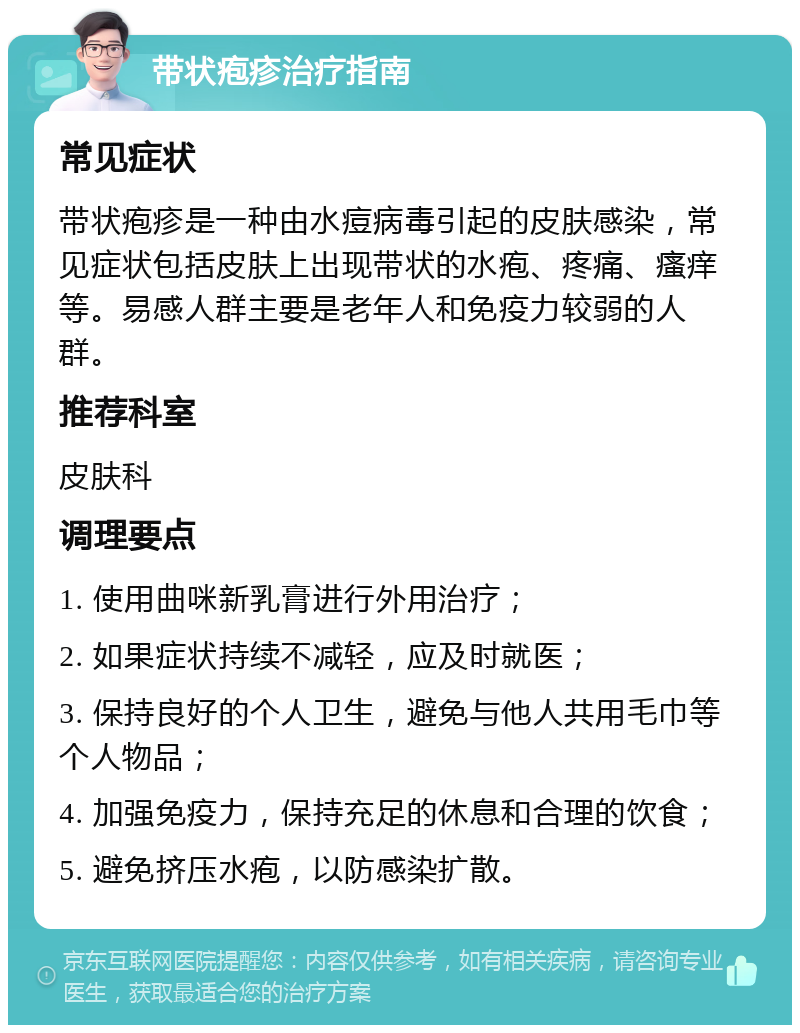 带状疱疹治疗指南 常见症状 带状疱疹是一种由水痘病毒引起的皮肤感染，常见症状包括皮肤上出现带状的水疱、疼痛、瘙痒等。易感人群主要是老年人和免疫力较弱的人群。 推荐科室 皮肤科 调理要点 1. 使用曲咪新乳膏进行外用治疗； 2. 如果症状持续不减轻，应及时就医； 3. 保持良好的个人卫生，避免与他人共用毛巾等个人物品； 4. 加强免疫力，保持充足的休息和合理的饮食； 5. 避免挤压水疱，以防感染扩散。