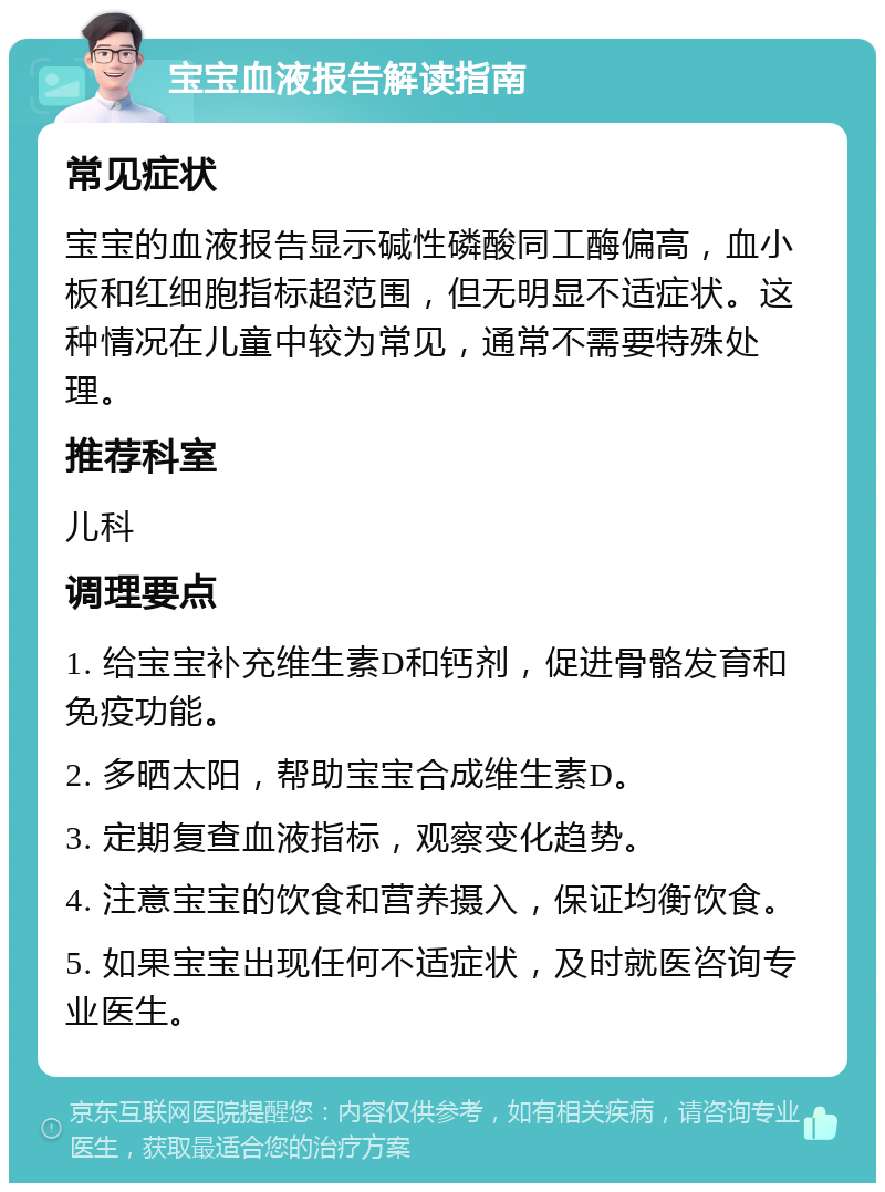 宝宝血液报告解读指南 常见症状 宝宝的血液报告显示碱性磷酸同工酶偏高，血小板和红细胞指标超范围，但无明显不适症状。这种情况在儿童中较为常见，通常不需要特殊处理。 推荐科室 儿科 调理要点 1. 给宝宝补充维生素D和钙剂，促进骨骼发育和免疫功能。 2. 多晒太阳，帮助宝宝合成维生素D。 3. 定期复查血液指标，观察变化趋势。 4. 注意宝宝的饮食和营养摄入，保证均衡饮食。 5. 如果宝宝出现任何不适症状，及时就医咨询专业医生。