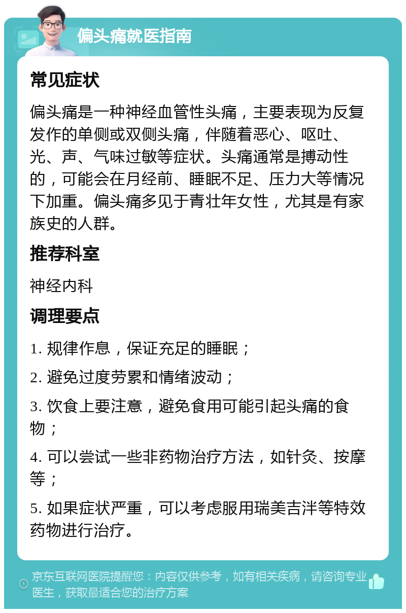 偏头痛就医指南 常见症状 偏头痛是一种神经血管性头痛，主要表现为反复发作的单侧或双侧头痛，伴随着恶心、呕吐、光、声、气味过敏等症状。头痛通常是搏动性的，可能会在月经前、睡眠不足、压力大等情况下加重。偏头痛多见于青壮年女性，尤其是有家族史的人群。 推荐科室 神经内科 调理要点 1. 规律作息，保证充足的睡眠； 2. 避免过度劳累和情绪波动； 3. 饮食上要注意，避免食用可能引起头痛的食物； 4. 可以尝试一些非药物治疗方法，如针灸、按摩等； 5. 如果症状严重，可以考虑服用瑞美吉泮等特效药物进行治疗。