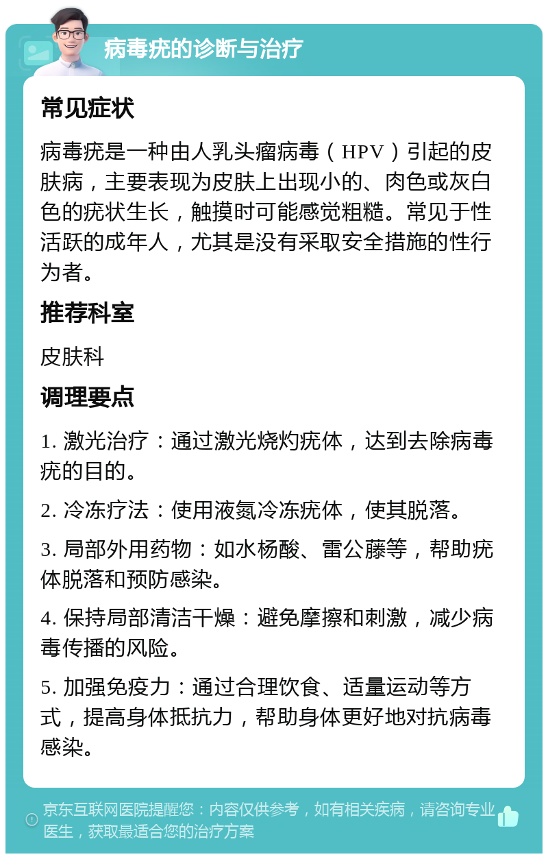 病毒疣的诊断与治疗 常见症状 病毒疣是一种由人乳头瘤病毒（HPV）引起的皮肤病，主要表现为皮肤上出现小的、肉色或灰白色的疣状生长，触摸时可能感觉粗糙。常见于性活跃的成年人，尤其是没有采取安全措施的性行为者。 推荐科室 皮肤科 调理要点 1. 激光治疗：通过激光烧灼疣体，达到去除病毒疣的目的。 2. 冷冻疗法：使用液氮冷冻疣体，使其脱落。 3. 局部外用药物：如水杨酸、雷公藤等，帮助疣体脱落和预防感染。 4. 保持局部清洁干燥：避免摩擦和刺激，减少病毒传播的风险。 5. 加强免疫力：通过合理饮食、适量运动等方式，提高身体抵抗力，帮助身体更好地对抗病毒感染。