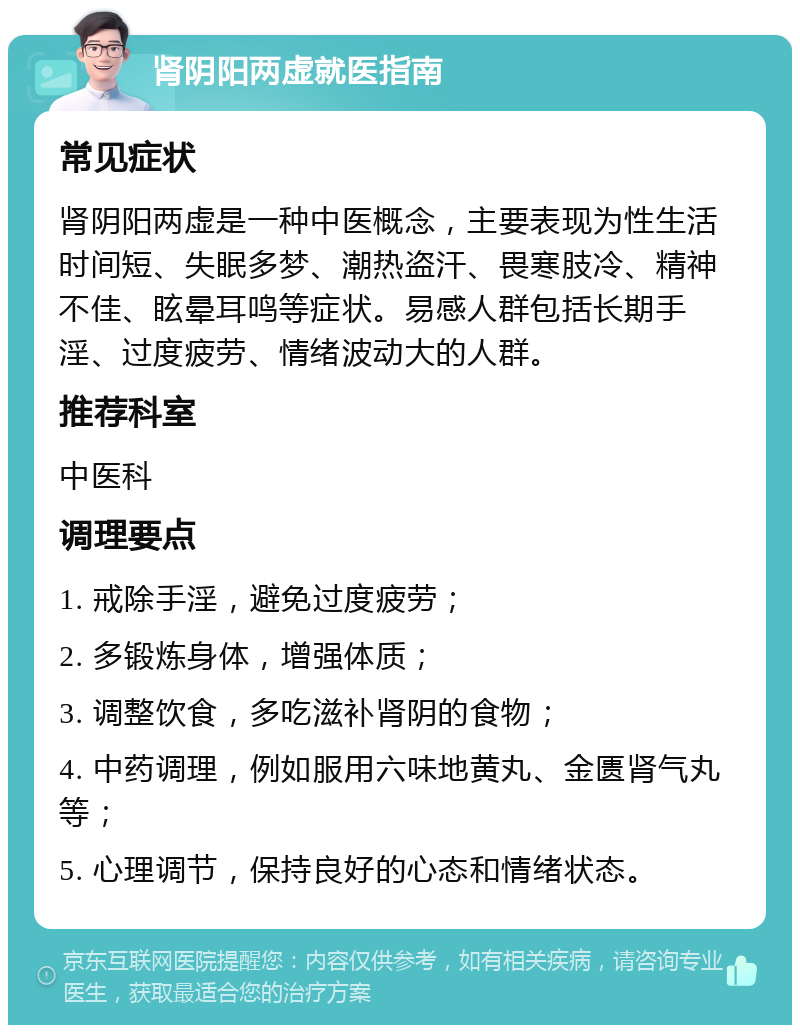 肾阴阳两虚就医指南 常见症状 肾阴阳两虚是一种中医概念，主要表现为性生活时间短、失眠多梦、潮热盗汗、畏寒肢冷、精神不佳、眩晕耳鸣等症状。易感人群包括长期手淫、过度疲劳、情绪波动大的人群。 推荐科室 中医科 调理要点 1. 戒除手淫，避免过度疲劳； 2. 多锻炼身体，增强体质； 3. 调整饮食，多吃滋补肾阴的食物； 4. 中药调理，例如服用六味地黄丸、金匮肾气丸等； 5. 心理调节，保持良好的心态和情绪状态。