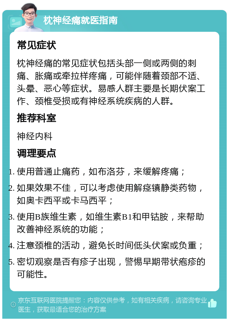 枕神经痛就医指南 常见症状 枕神经痛的常见症状包括头部一侧或两侧的刺痛、胀痛或牵拉样疼痛，可能伴随着颈部不适、头晕、恶心等症状。易感人群主要是长期伏案工作、颈椎受损或有神经系统疾病的人群。 推荐科室 神经内科 调理要点 使用普通止痛药，如布洛芬，来缓解疼痛； 如果效果不佳，可以考虑使用解痉镇静类药物，如奥卡西平或卡马西平； 使用B族维生素，如维生素B1和甲钴胺，来帮助改善神经系统的功能； 注意颈椎的活动，避免长时间低头伏案或负重； 密切观察是否有疹子出现，警惕早期带状疱疹的可能性。