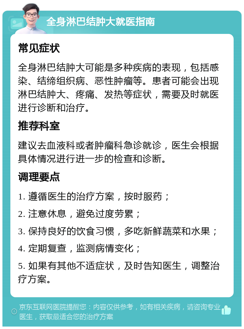 全身淋巴结肿大就医指南 常见症状 全身淋巴结肿大可能是多种疾病的表现，包括感染、结缔组织病、恶性肿瘤等。患者可能会出现淋巴结肿大、疼痛、发热等症状，需要及时就医进行诊断和治疗。 推荐科室 建议去血液科或者肿瘤科急诊就诊，医生会根据具体情况进行进一步的检查和诊断。 调理要点 1. 遵循医生的治疗方案，按时服药； 2. 注意休息，避免过度劳累； 3. 保持良好的饮食习惯，多吃新鲜蔬菜和水果； 4. 定期复查，监测病情变化； 5. 如果有其他不适症状，及时告知医生，调整治疗方案。