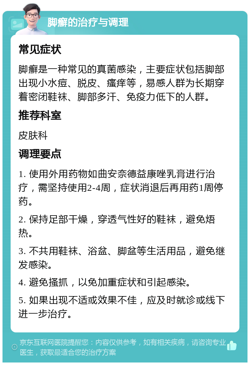 脚癣的治疗与调理 常见症状 脚癣是一种常见的真菌感染，主要症状包括脚部出现小水痘、脱皮、瘙痒等，易感人群为长期穿着密闭鞋袜、脚部多汗、免疫力低下的人群。 推荐科室 皮肤科 调理要点 1. 使用外用药物如曲安奈德益康唑乳膏进行治疗，需坚持使用2-4周，症状消退后再用药1周停药。 2. 保持足部干燥，穿透气性好的鞋袜，避免焐热。 3. 不共用鞋袜、浴盆、脚盆等生活用品，避免继发感染。 4. 避免搔抓，以免加重症状和引起感染。 5. 如果出现不适或效果不佳，应及时就诊或线下进一步治疗。