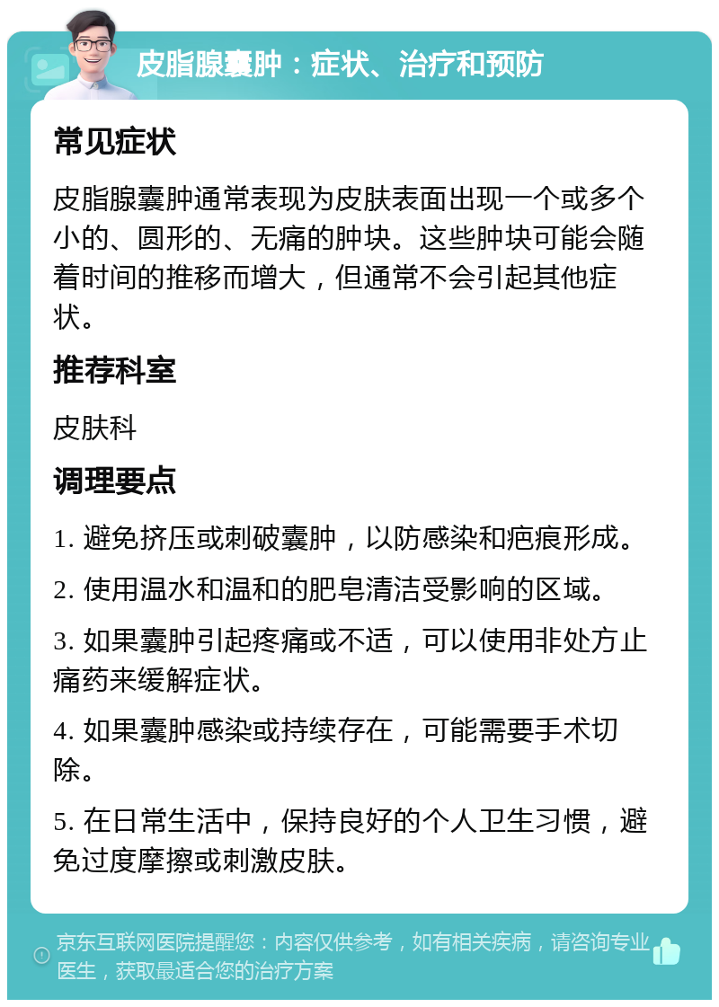 皮脂腺囊肿：症状、治疗和预防 常见症状 皮脂腺囊肿通常表现为皮肤表面出现一个或多个小的、圆形的、无痛的肿块。这些肿块可能会随着时间的推移而增大，但通常不会引起其他症状。 推荐科室 皮肤科 调理要点 1. 避免挤压或刺破囊肿，以防感染和疤痕形成。 2. 使用温水和温和的肥皂清洁受影响的区域。 3. 如果囊肿引起疼痛或不适，可以使用非处方止痛药来缓解症状。 4. 如果囊肿感染或持续存在，可能需要手术切除。 5. 在日常生活中，保持良好的个人卫生习惯，避免过度摩擦或刺激皮肤。