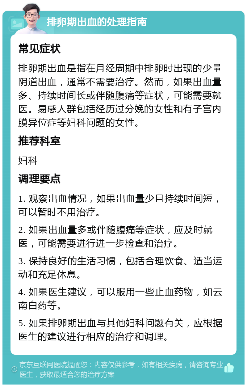 排卵期出血的处理指南 常见症状 排卵期出血是指在月经周期中排卵时出现的少量阴道出血，通常不需要治疗。然而，如果出血量多、持续时间长或伴随腹痛等症状，可能需要就医。易感人群包括经历过分娩的女性和有子宫内膜异位症等妇科问题的女性。 推荐科室 妇科 调理要点 1. 观察出血情况，如果出血量少且持续时间短，可以暂时不用治疗。 2. 如果出血量多或伴随腹痛等症状，应及时就医，可能需要进行进一步检查和治疗。 3. 保持良好的生活习惯，包括合理饮食、适当运动和充足休息。 4. 如果医生建议，可以服用一些止血药物，如云南白药等。 5. 如果排卵期出血与其他妇科问题有关，应根据医生的建议进行相应的治疗和调理。