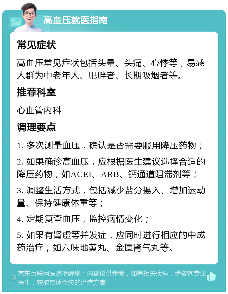 高血压就医指南 常见症状 高血压常见症状包括头晕、头痛、心悸等，易感人群为中老年人、肥胖者、长期吸烟者等。 推荐科室 心血管内科 调理要点 1. 多次测量血压，确认是否需要服用降压药物； 2. 如果确诊高血压，应根据医生建议选择合适的降压药物，如ACEI、ARB、钙通道阻滞剂等； 3. 调整生活方式，包括减少盐分摄入、增加运动量、保持健康体重等； 4. 定期复查血压，监控病情变化； 5. 如果有肾虚等并发症，应同时进行相应的中成药治疗，如六味地黄丸、金匮肾气丸等。