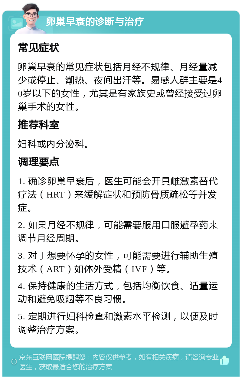 卵巢早衰的诊断与治疗 常见症状 卵巢早衰的常见症状包括月经不规律、月经量减少或停止、潮热、夜间出汗等。易感人群主要是40岁以下的女性，尤其是有家族史或曾经接受过卵巢手术的女性。 推荐科室 妇科或内分泌科。 调理要点 1. 确诊卵巢早衰后，医生可能会开具雌激素替代疗法（HRT）来缓解症状和预防骨质疏松等并发症。 2. 如果月经不规律，可能需要服用口服避孕药来调节月经周期。 3. 对于想要怀孕的女性，可能需要进行辅助生殖技术（ART）如体外受精（IVF）等。 4. 保持健康的生活方式，包括均衡饮食、适量运动和避免吸烟等不良习惯。 5. 定期进行妇科检查和激素水平检测，以便及时调整治疗方案。