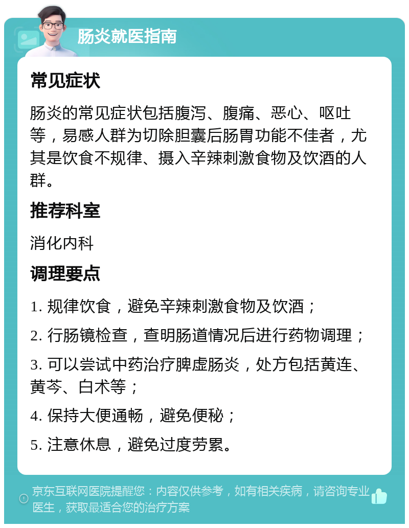 肠炎就医指南 常见症状 肠炎的常见症状包括腹泻、腹痛、恶心、呕吐等，易感人群为切除胆囊后肠胃功能不佳者，尤其是饮食不规律、摄入辛辣刺激食物及饮酒的人群。 推荐科室 消化内科 调理要点 1. 规律饮食，避免辛辣刺激食物及饮酒； 2. 行肠镜检查，查明肠道情况后进行药物调理； 3. 可以尝试中药治疗脾虚肠炎，处方包括黄连、黄芩、白术等； 4. 保持大便通畅，避免便秘； 5. 注意休息，避免过度劳累。