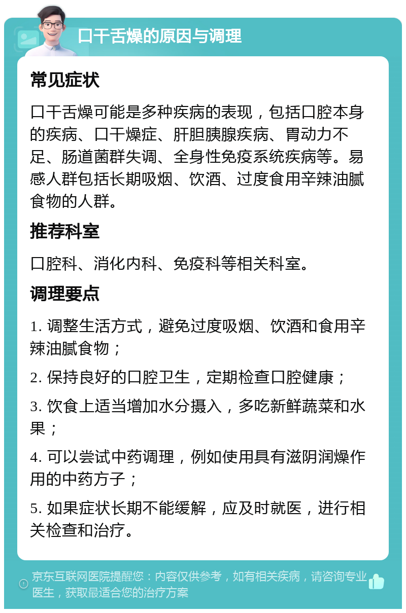 口干舌燥的原因与调理 常见症状 口干舌燥可能是多种疾病的表现，包括口腔本身的疾病、口干燥症、肝胆胰腺疾病、胃动力不足、肠道菌群失调、全身性免疫系统疾病等。易感人群包括长期吸烟、饮酒、过度食用辛辣油腻食物的人群。 推荐科室 口腔科、消化内科、免疫科等相关科室。 调理要点 1. 调整生活方式，避免过度吸烟、饮酒和食用辛辣油腻食物； 2. 保持良好的口腔卫生，定期检查口腔健康； 3. 饮食上适当增加水分摄入，多吃新鲜蔬菜和水果； 4. 可以尝试中药调理，例如使用具有滋阴润燥作用的中药方子； 5. 如果症状长期不能缓解，应及时就医，进行相关检查和治疗。