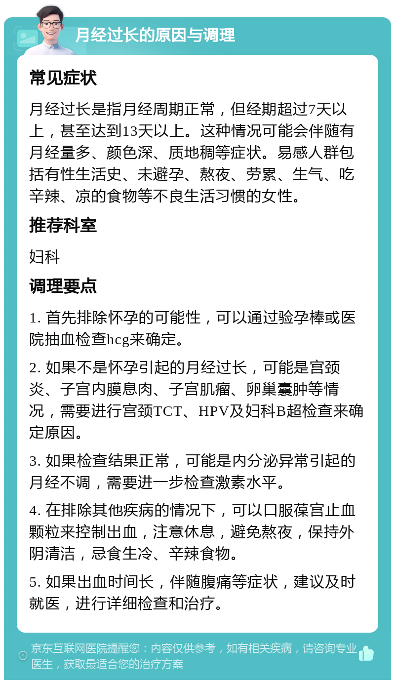 月经过长的原因与调理 常见症状 月经过长是指月经周期正常，但经期超过7天以上，甚至达到13天以上。这种情况可能会伴随有月经量多、颜色深、质地稠等症状。易感人群包括有性生活史、未避孕、熬夜、劳累、生气、吃辛辣、凉的食物等不良生活习惯的女性。 推荐科室 妇科 调理要点 1. 首先排除怀孕的可能性，可以通过验孕棒或医院抽血检查hcg来确定。 2. 如果不是怀孕引起的月经过长，可能是宫颈炎、子宫内膜息肉、子宫肌瘤、卵巢囊肿等情况，需要进行宫颈TCT、HPV及妇科B超检查来确定原因。 3. 如果检查结果正常，可能是内分泌异常引起的月经不调，需要进一步检查激素水平。 4. 在排除其他疾病的情况下，可以口服葆宫止血颗粒来控制出血，注意休息，避免熬夜，保持外阴清洁，忌食生冷、辛辣食物。 5. 如果出血时间长，伴随腹痛等症状，建议及时就医，进行详细检查和治疗。