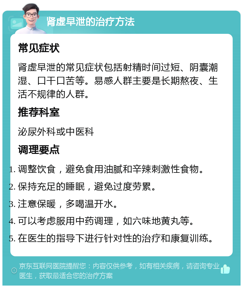 肾虚早泄的治疗方法 常见症状 肾虚早泄的常见症状包括射精时间过短、阴囊潮湿、口干口苦等。易感人群主要是长期熬夜、生活不规律的人群。 推荐科室 泌尿外科或中医科 调理要点 调整饮食，避免食用油腻和辛辣刺激性食物。 保持充足的睡眠，避免过度劳累。 注意保暖，多喝温开水。 可以考虑服用中药调理，如六味地黄丸等。 在医生的指导下进行针对性的治疗和康复训练。