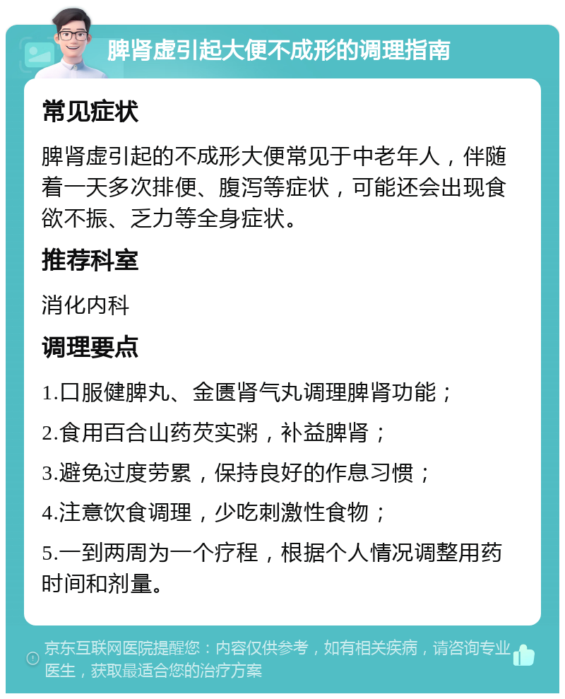 脾肾虚引起大便不成形的调理指南 常见症状 脾肾虚引起的不成形大便常见于中老年人，伴随着一天多次排便、腹泻等症状，可能还会出现食欲不振、乏力等全身症状。 推荐科室 消化内科 调理要点 1.口服健脾丸、金匮肾气丸调理脾肾功能； 2.食用百合山药芡实粥，补益脾肾； 3.避免过度劳累，保持良好的作息习惯； 4.注意饮食调理，少吃刺激性食物； 5.一到两周为一个疗程，根据个人情况调整用药时间和剂量。