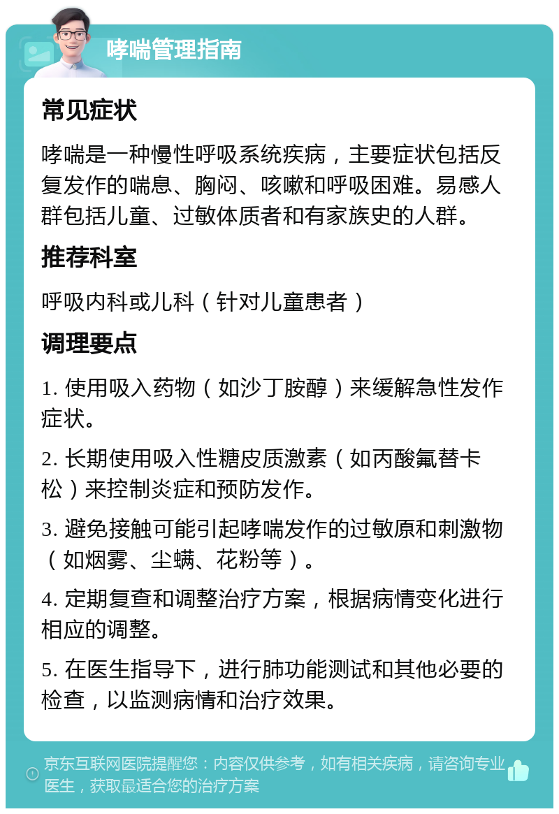 哮喘管理指南 常见症状 哮喘是一种慢性呼吸系统疾病，主要症状包括反复发作的喘息、胸闷、咳嗽和呼吸困难。易感人群包括儿童、过敏体质者和有家族史的人群。 推荐科室 呼吸内科或儿科（针对儿童患者） 调理要点 1. 使用吸入药物（如沙丁胺醇）来缓解急性发作症状。 2. 长期使用吸入性糖皮质激素（如丙酸氟替卡松）来控制炎症和预防发作。 3. 避免接触可能引起哮喘发作的过敏原和刺激物（如烟雾、尘螨、花粉等）。 4. 定期复查和调整治疗方案，根据病情变化进行相应的调整。 5. 在医生指导下，进行肺功能测试和其他必要的检查，以监测病情和治疗效果。