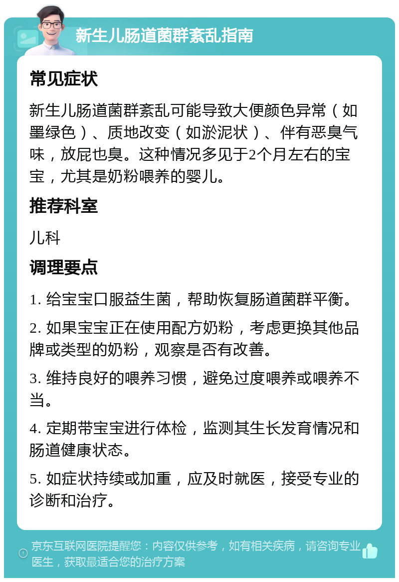 新生儿肠道菌群紊乱指南 常见症状 新生儿肠道菌群紊乱可能导致大便颜色异常（如墨绿色）、质地改变（如淤泥状）、伴有恶臭气味，放屁也臭。这种情况多见于2个月左右的宝宝，尤其是奶粉喂养的婴儿。 推荐科室 儿科 调理要点 1. 给宝宝口服益生菌，帮助恢复肠道菌群平衡。 2. 如果宝宝正在使用配方奶粉，考虑更换其他品牌或类型的奶粉，观察是否有改善。 3. 维持良好的喂养习惯，避免过度喂养或喂养不当。 4. 定期带宝宝进行体检，监测其生长发育情况和肠道健康状态。 5. 如症状持续或加重，应及时就医，接受专业的诊断和治疗。