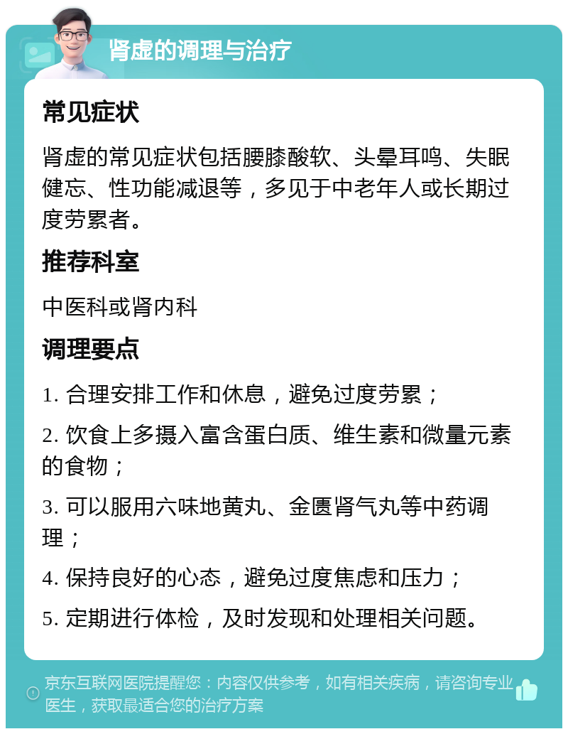 肾虚的调理与治疗 常见症状 肾虚的常见症状包括腰膝酸软、头晕耳鸣、失眠健忘、性功能减退等，多见于中老年人或长期过度劳累者。 推荐科室 中医科或肾内科 调理要点 1. 合理安排工作和休息，避免过度劳累； 2. 饮食上多摄入富含蛋白质、维生素和微量元素的食物； 3. 可以服用六味地黄丸、金匮肾气丸等中药调理； 4. 保持良好的心态，避免过度焦虑和压力； 5. 定期进行体检，及时发现和处理相关问题。