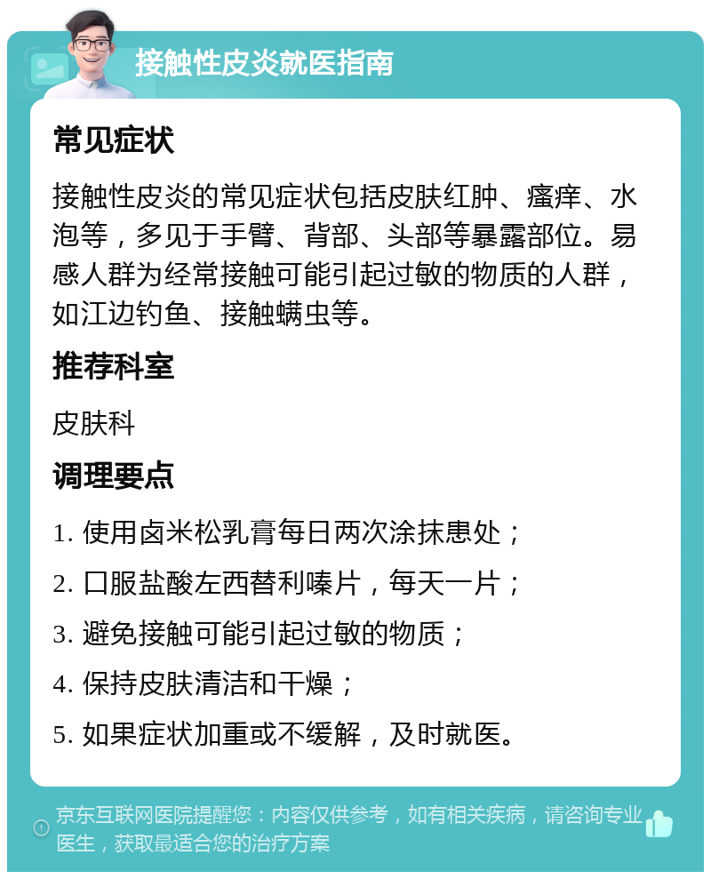 接触性皮炎就医指南 常见症状 接触性皮炎的常见症状包括皮肤红肿、瘙痒、水泡等，多见于手臂、背部、头部等暴露部位。易感人群为经常接触可能引起过敏的物质的人群，如江边钓鱼、接触螨虫等。 推荐科室 皮肤科 调理要点 1. 使用卤米松乳膏每日两次涂抹患处； 2. 口服盐酸左西替利嗪片，每天一片； 3. 避免接触可能引起过敏的物质； 4. 保持皮肤清洁和干燥； 5. 如果症状加重或不缓解，及时就医。