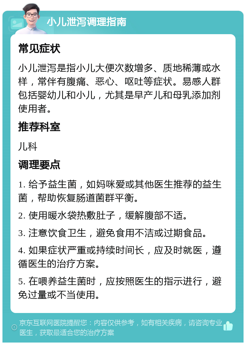 小儿泄泻调理指南 常见症状 小儿泄泻是指小儿大便次数增多、质地稀薄或水样，常伴有腹痛、恶心、呕吐等症状。易感人群包括婴幼儿和小儿，尤其是早产儿和母乳添加剂使用者。 推荐科室 儿科 调理要点 1. 给予益生菌，如妈咪爱或其他医生推荐的益生菌，帮助恢复肠道菌群平衡。 2. 使用暖水袋热敷肚子，缓解腹部不适。 3. 注意饮食卫生，避免食用不洁或过期食品。 4. 如果症状严重或持续时间长，应及时就医，遵循医生的治疗方案。 5. 在喂养益生菌时，应按照医生的指示进行，避免过量或不当使用。