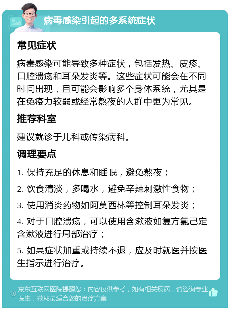 病毒感染引起的多系统症状 常见症状 病毒感染可能导致多种症状，包括发热、皮疹、口腔溃疡和耳朵发炎等。这些症状可能会在不同时间出现，且可能会影响多个身体系统，尤其是在免疫力较弱或经常熬夜的人群中更为常见。 推荐科室 建议就诊于儿科或传染病科。 调理要点 1. 保持充足的休息和睡眠，避免熬夜； 2. 饮食清淡，多喝水，避免辛辣刺激性食物； 3. 使用消炎药物如阿莫西林等控制耳朵发炎； 4. 对于口腔溃疡，可以使用含漱液如复方氯己定含漱液进行局部治疗； 5. 如果症状加重或持续不退，应及时就医并按医生指示进行治疗。