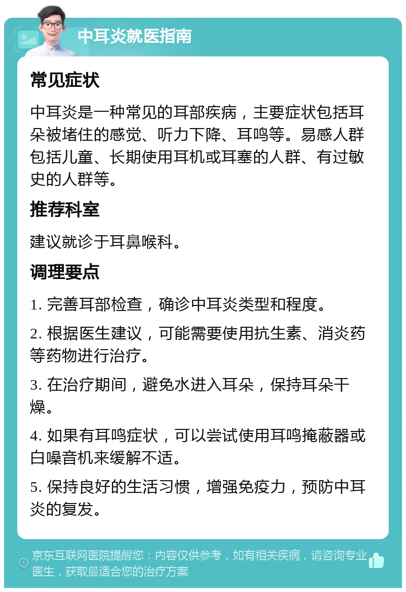 中耳炎就医指南 常见症状 中耳炎是一种常见的耳部疾病，主要症状包括耳朵被堵住的感觉、听力下降、耳鸣等。易感人群包括儿童、长期使用耳机或耳塞的人群、有过敏史的人群等。 推荐科室 建议就诊于耳鼻喉科。 调理要点 1. 完善耳部检查，确诊中耳炎类型和程度。 2. 根据医生建议，可能需要使用抗生素、消炎药等药物进行治疗。 3. 在治疗期间，避免水进入耳朵，保持耳朵干燥。 4. 如果有耳鸣症状，可以尝试使用耳鸣掩蔽器或白噪音机来缓解不适。 5. 保持良好的生活习惯，增强免疫力，预防中耳炎的复发。